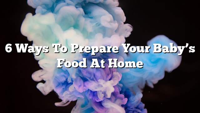 6 ways to prepare your baby’s food at home
