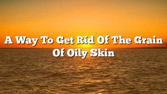 A way to get rid of the grain of oily skin