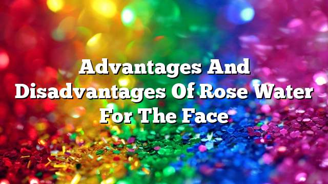 Advantages and disadvantages of rose water for the face