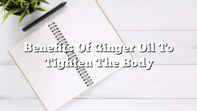 Benefits of ginger oil to tighten the body