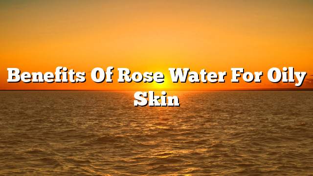 Benefits of rose water for oily skin