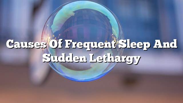 Causes of frequent sleep and sudden lethargy