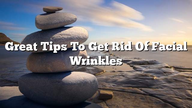 Great tips to get rid of facial wrinkles