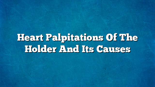 Heart palpitations of the holder and its causes