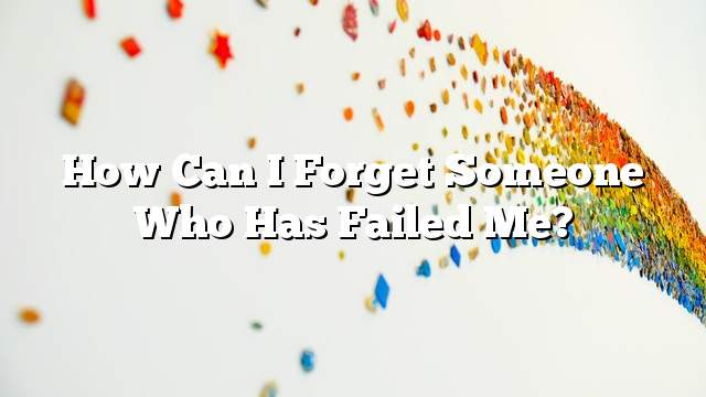 How can I forget someone who has failed me?