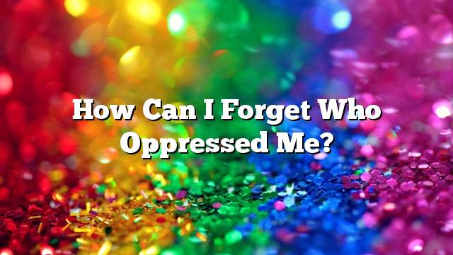 How can I forget who oppressed me?