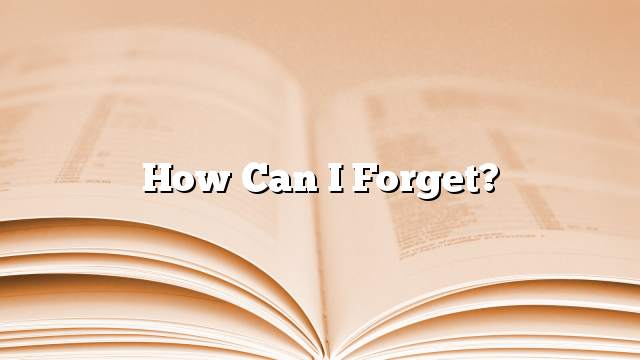 How can I forget?