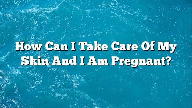 How can I take care of my skin and I am pregnant?