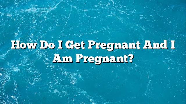 How do I get pregnant and I am pregnant?