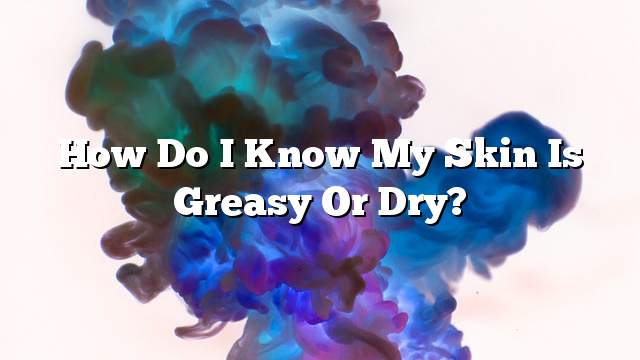 How do I know my skin is greasy or dry?