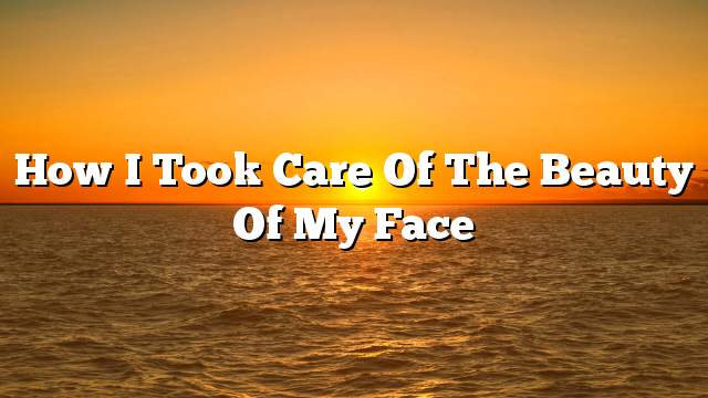 How I took care of the beauty of my face