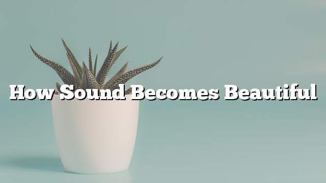 How sound becomes beautiful
