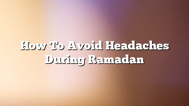 How to avoid headaches during Ramadan