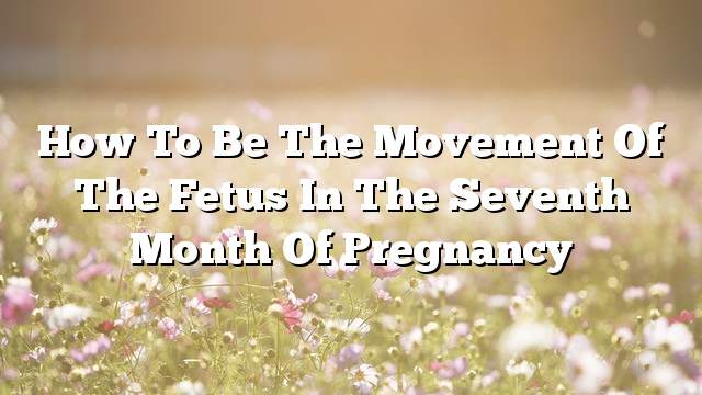 How to be the movement of the fetus in the seventh month of pregnancy