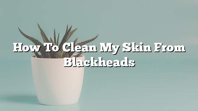 How to clean my skin from blackheads