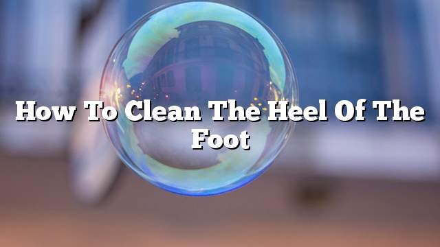 How to clean the heel of the foot