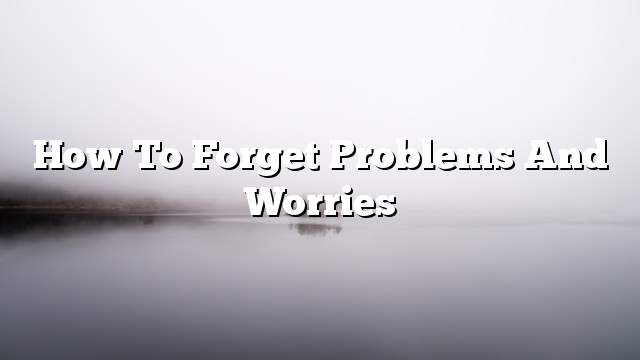 How to forget problems and worries