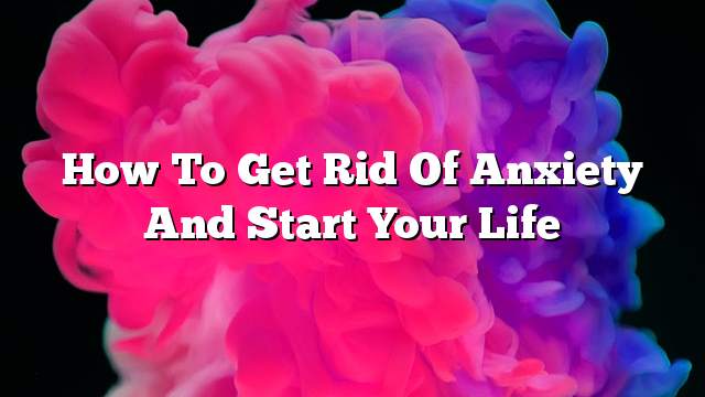 How to get rid of anxiety and start your life