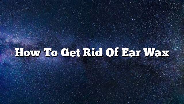 How To Get Rid Of Ear Wax