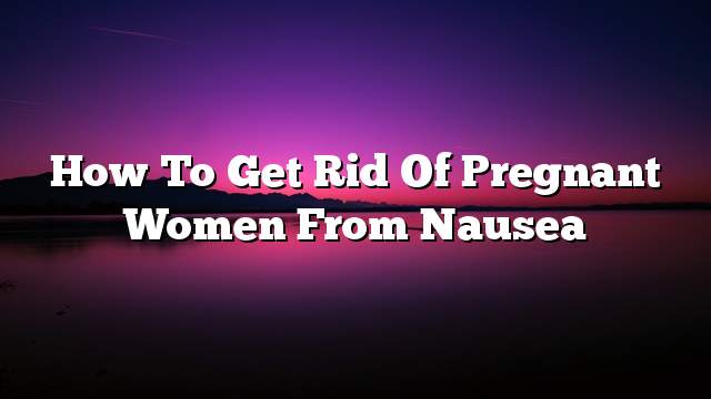 How to get rid of pregnant women from nausea