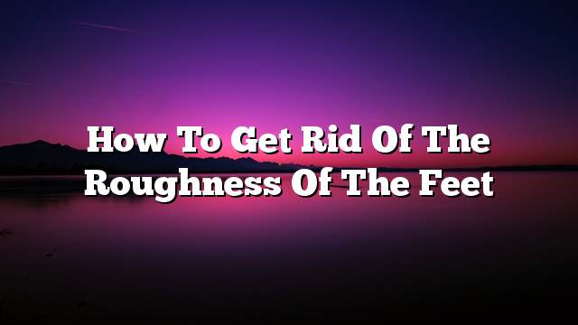 How to get rid of the roughness of the feet