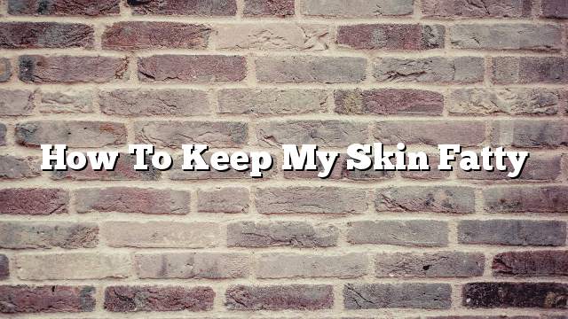 How to keep my skin fatty