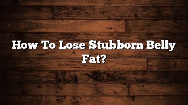 How to lose stubborn belly fat?