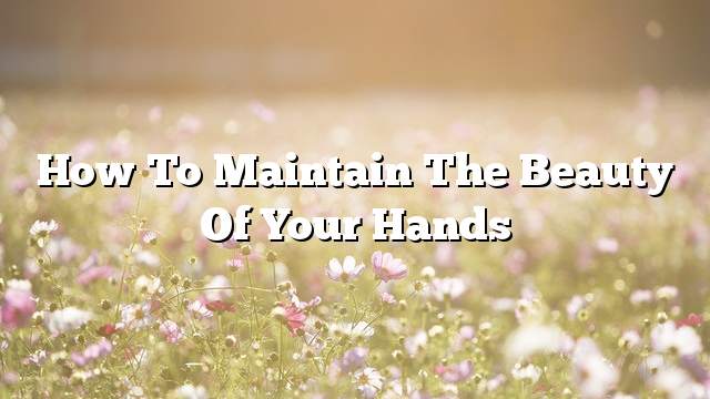 How to maintain the beauty of your hands