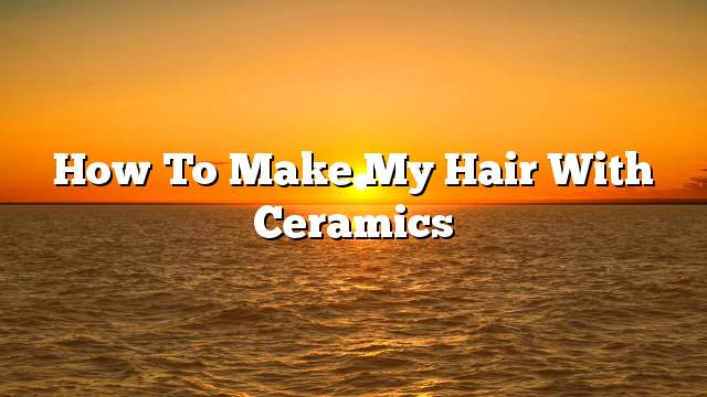 How to make my hair with ceramics