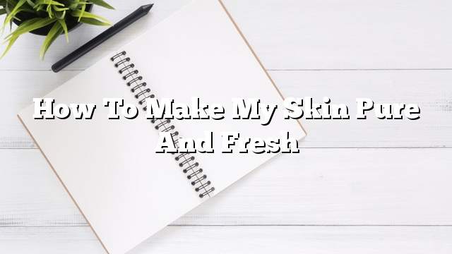 How to make my skin pure and fresh