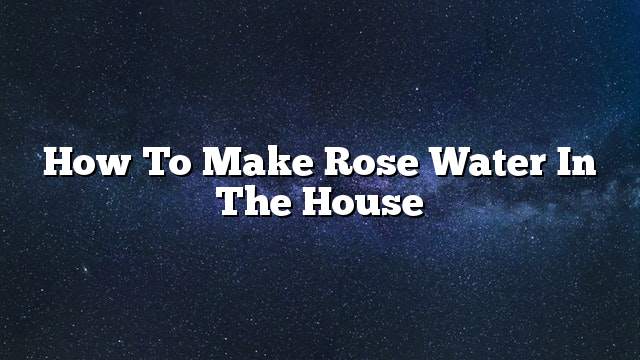 How to make rose water in the house