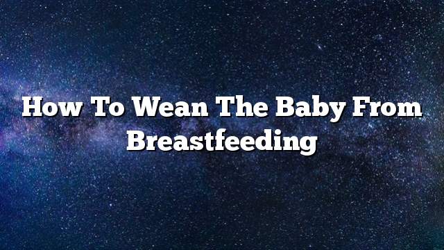 How to wean the baby from breastfeeding