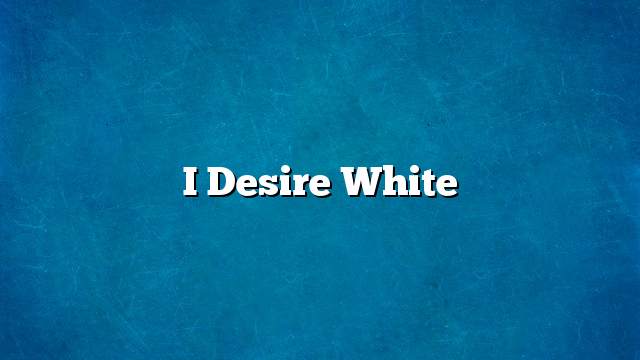 I desire white