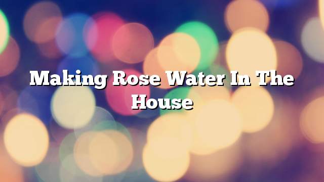 Making rose water in the house