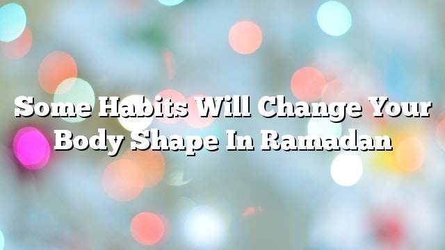 Some habits will change your body shape in Ramadan