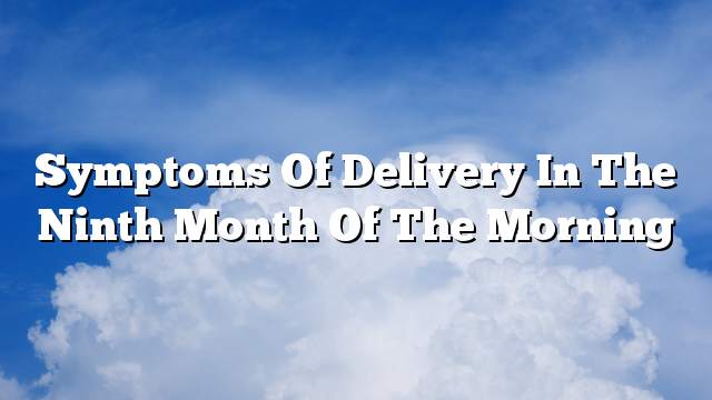 Symptoms of delivery in the ninth month of the morning