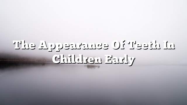 The appearance of teeth in children early