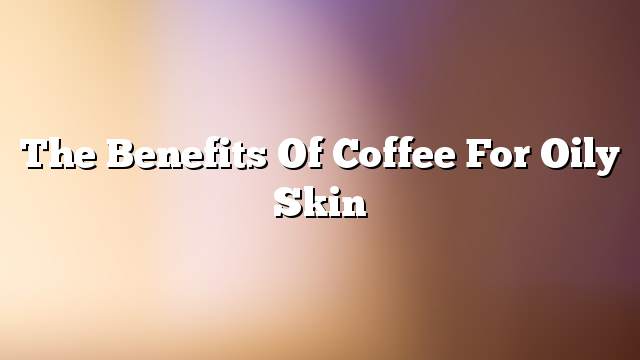 The benefits of coffee for oily skin