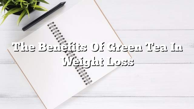 The benefits of green tea in weight loss