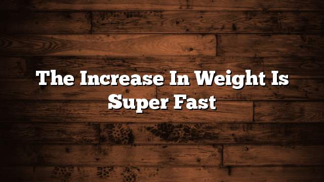 The increase in weight is super fast