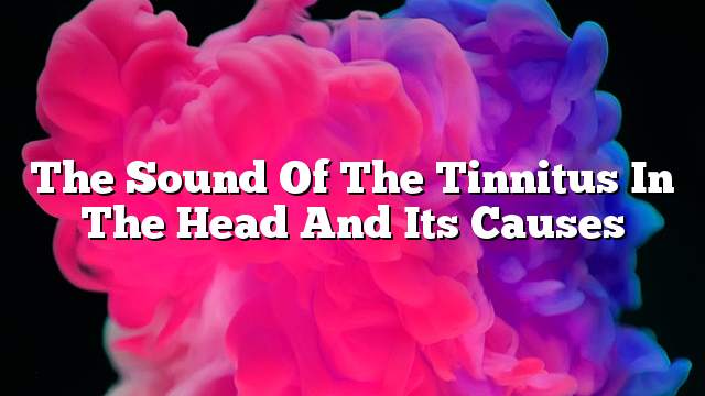 The sound of the tinnitus in the head and its causes