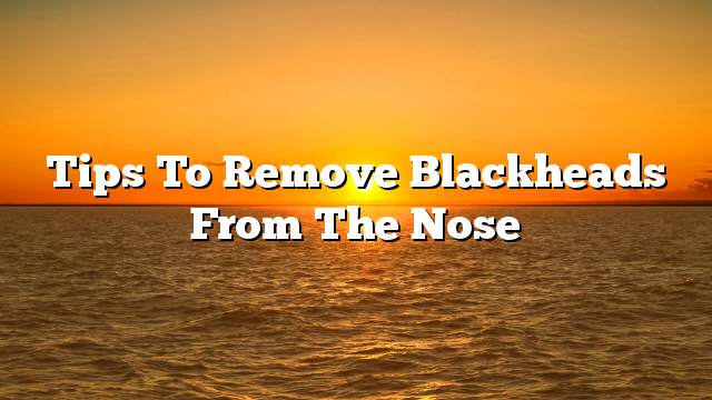 Tips to remove blackheads from the nose