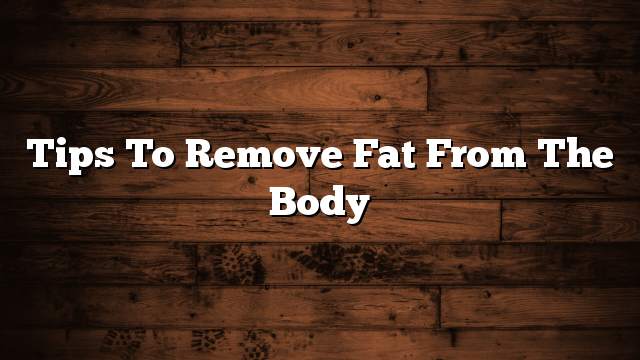 Tips to remove fat from the body