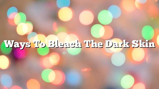 Ways to bleach the dark skin