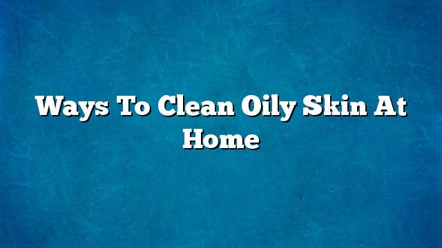 Ways to clean oily skin at home