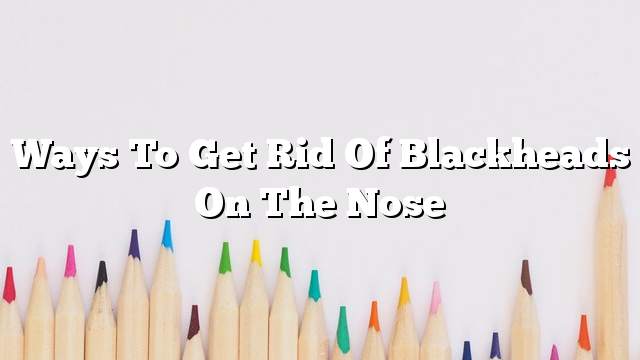 Ways to get rid of blackheads on the nose