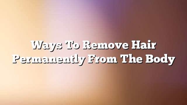 Ways to remove hair permanently from the body