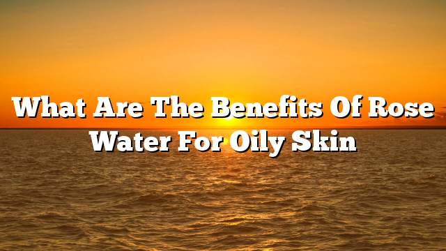 What are the benefits of rose water for oily skin