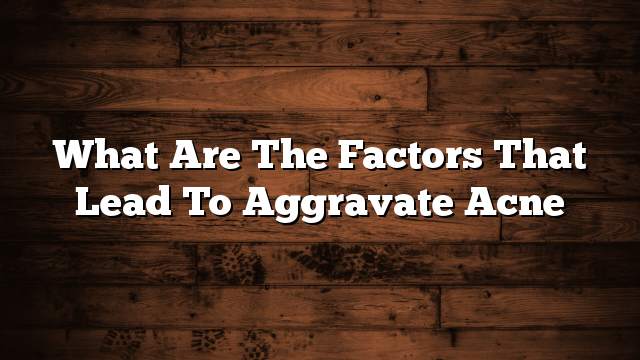 What are the factors that lead to aggravate acne