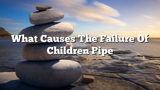 What causes the failure of children pipe